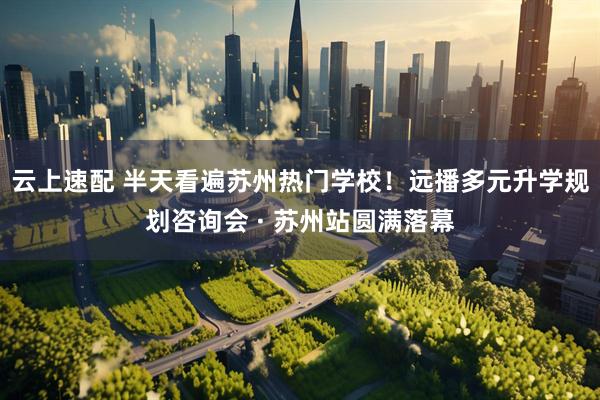 云上速配 半天看遍苏州热门学校！远播多元升学规划咨询会 · 苏州站圆满落幕