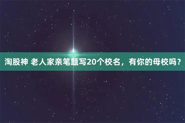 淘股神 老人家亲笔题写20个校名，有你的母校吗？