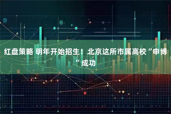 红盘策略 明年开始招生！北京这所市属高校“申博”成功