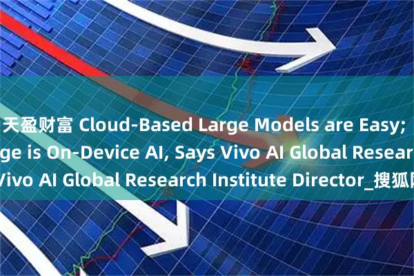 天盈财富 Cloud-Based Large Models are Easy; The Real Challenge is On-Device AI, Says Vivo AI Global Research Institute Director_搜狐网