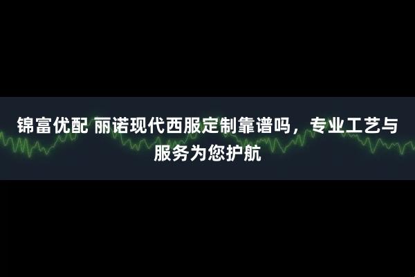 锦富优配 丽诺现代西服定制靠谱吗，专业工艺与服务为您护航