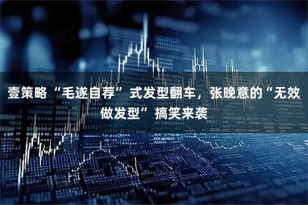 壹策略 “毛遂自荐” 式发型翻车，张晚意的“无效做发型” 搞笑来袭