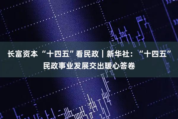 长富资本 “十四五”看民政｜新华社：“十四五”民政事业发展交出暖心答卷