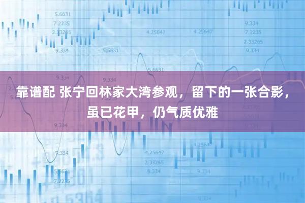 靠谱配 张宁回林家大湾参观,留下的一张合影,虽已花甲,仍气质优雅