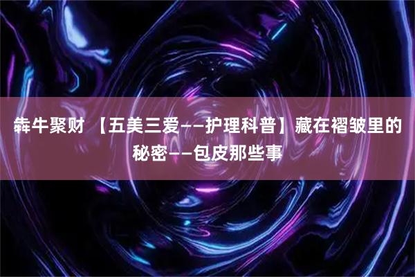 犇牛聚财 【五美三爱——护理科普】藏在褶皱里的秘密——包皮那些事