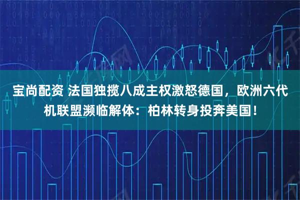 宝尚配资 法国独揽八成主权激怒德国,欧洲六代机联盟濒临解体:柏林转身投奔美国!