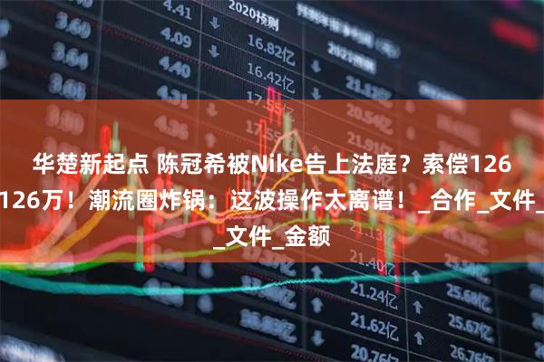 华楚新起点 陈冠希被Nike告上法庭？索偿126亿变126万！潮流圈炸锅：这波操作太离谱！_合作_文件_金额