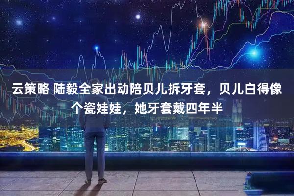 云策略 陆毅全家出动陪贝儿拆牙套,贝儿白得像个瓷娃娃,她牙套戴四年半