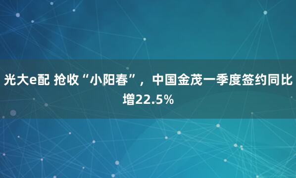 光大e配 抢收“小阳春”,中国金茂一季度签约同比增22.5%