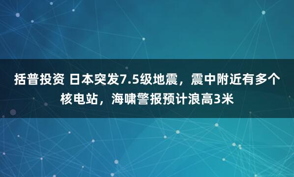 括普投资 日本突发7.5级地震，震中附近有多个核电站，海啸警报预计浪高3米
