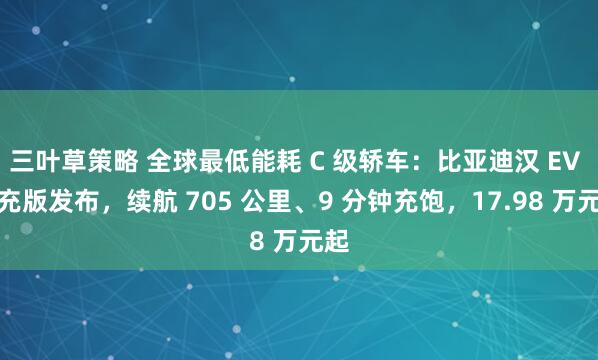 三叶草策略 全球最低能耗 C 级轿车：比亚迪汉 EV 闪充版发布，续航 705 公里、9 分钟充饱，17.98 万元起