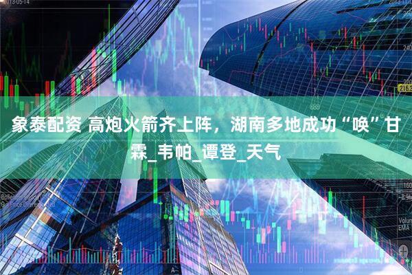象泰配资 高炮火箭齐上阵，湖南多地成功“唤”甘霖_韦帕_谭登_天气