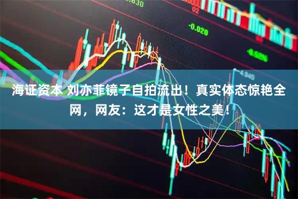 海证资本 刘亦菲镜子自拍流出！真实体态惊艳全网，网友：这才是女性之美！