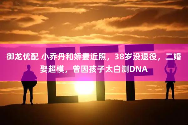 御龙优配 小乔丹和娇妻近照，38岁没退役，二婚娶超模，曾因孩子太白测DNA