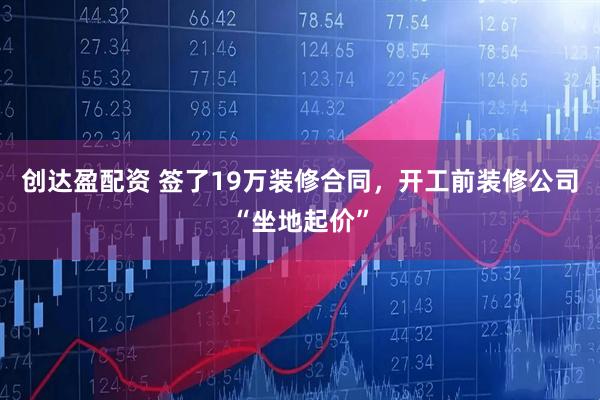 创达盈配资 签了19万装修合同，开工前装修公司“坐地起价”