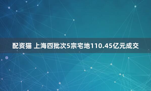 配资猫 上海四批次5宗宅地110.45亿元成交
