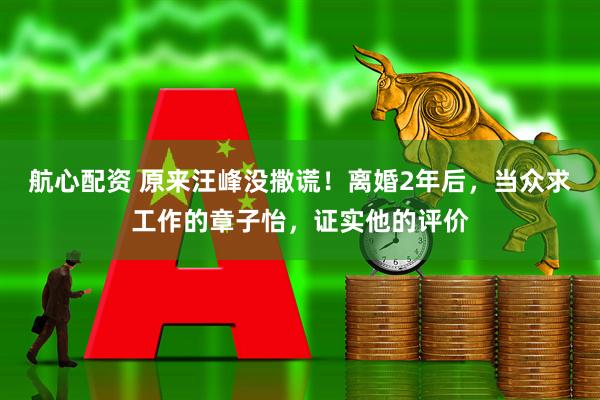 航心配资 原来汪峰没撒谎!离婚2年后,当众求工作的章子怡,证实他的评价