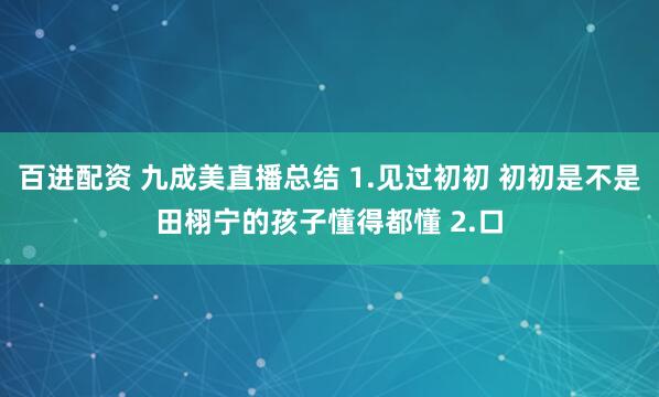 百进配资 九成美直播总结 1.见过初初 初初是不是田栩宁的孩子懂得都懂 2.口