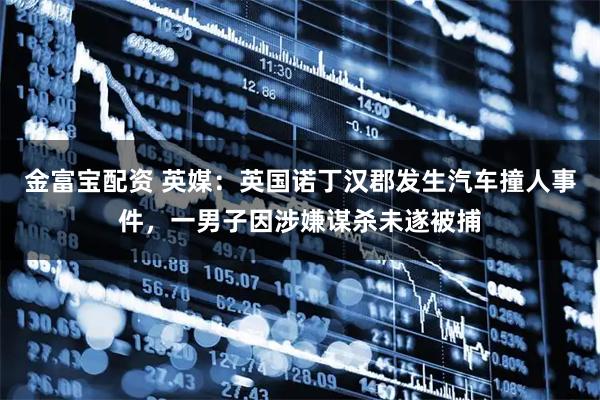 金富宝配资 英媒：英国诺丁汉郡发生汽车撞人事件，一男子因涉嫌谋杀未遂被捕